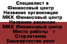 Специалист в Финансовый центр › Название организации ­ МКК Финансовый центр › Название вакансии ­ МКК Финансовый центр › Место работы ­ г.Стерлитамак - Башкортостан респ., Стерлитамакский р-н, Стерлитамак г. Работа » Вакансии   